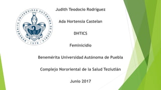 Judith Teodocio Rodríguez
Ada Hortensia Castelan
DHTICS
Feminicidio
Benemérita Universidad Autónoma de Puebla
Complejo Nororiental de la Salud Teziutlán
Junio 2017
 
