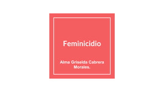 Feminicidio
Alma Griselda Cabrera
Morales.
 