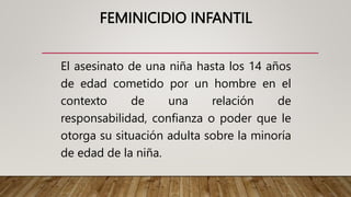 FEMINICIDIO INFANTIL
El asesinato de una niña hasta los 14 años
de edad cometido por un hombre en el
contexto de una relación de
responsabilidad, confianza o poder que le
otorga su situación adulta sobre la minoría
de edad de la niña.
 