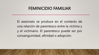 FEMINICIDIO FAMILIAR
El asesinato se produce en el contexto de
una relación de parentesco entre la víctima y
y el victimario. El parentesco puede ser por
consanguinidad, afinidad o adopción.
 