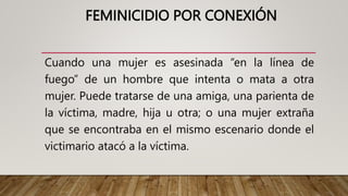 FEMINICIDIO POR CONEXIÓN
Cuando una mujer es asesinada “en la línea de
fuego” de un hombre que intenta o mata a otra
mujer. Puede tratarse de una amiga, una parienta de
la víctima, madre, hija u otra; o una mujer extraña
que se encontraba en el mismo escenario donde el
victimario atacó a la víctima.
 