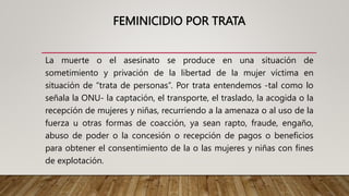 FEMINICIDIO POR TRATA
La muerte o el asesinato se produce en una situación de
sometimiento y privación de la libertad de la mujer víctima en
situación de “trata de personas”. Por trata entendemos -tal como lo
señala la ONU- la captación, el transporte, el traslado, la acogida o la
recepción de mujeres y niñas, recurriendo a la amenaza o al uso de la
fuerza u otras formas de coacción, ya sean rapto, fraude, engaño,
abuso de poder o la concesión o recepción de pagos o beneficios
para obtener el consentimiento de la o las mujeres y niñas con fines
de explotación.
 