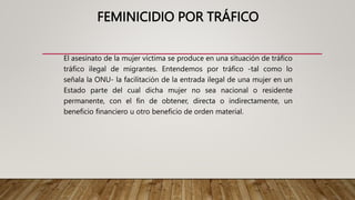 FEMINICIDIO POR TRÁFICO
El asesinato de la mujer víctima se produce en una situación de tráfico
tráfico ilegal de migrantes. Entendemos por tráfico -tal como lo
señala la ONU- la facilitación de la entrada ilegal de una mujer en un
Estado parte del cual dicha mujer no sea nacional o residente
permanente, con el fin de obtener, directa o indirectamente, un
beneficio financiero u otro beneficio de orden material.
 
