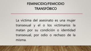 FEMINICIDIO/FEMICIDIO
TRANSFÓBICO
La víctima del asesinato es una mujer
transexual y el o los victimarios la
matan por su condición o identidad
transexual, por odio o rechazo de la
misma.
 