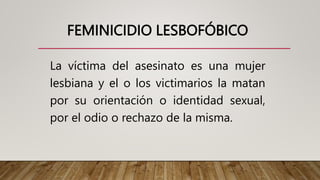 FEMINICIDIO LESBOFÓBICO
La víctima del asesinato es una mujer
lesbiana y el o los victimarios la matan
por su orientación o identidad sexual,
por el odio o rechazo de la misma.
 