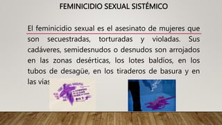 FEMINICIDIO SEXUAL SISTÉMICO
El feminicidio sexual es el asesinato de mujeres que
son secuestradas, torturadas y violadas. Sus
cadáveres, semidesnudos o desnudos son arrojados
en las zonas desérticas, los lotes baldíos, en los
tubos de desagüe, en los tiraderos de basura y en
las vías del tren.
 