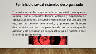 Feminicidio sexual sistémico desorganizado
El asesinato de las mujeres está acompañado -aunque no
siempre- por el secuestro, tortura, violación y disposición del
cadáver. Los asesinos, presumiblemente, matan por una sola vez,
vez, en un período determinado; y pueden ser hombres
desconocidos, cercanos o parientes de las víctimas que las
asesinan y las depositan en parajes solitarios, en hoteles, o en el
interior de sus domicilios.
 