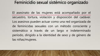Feminicidio sexual sistémico organizado
El asesinato de las mujeres está acompañado por el
secuestro, tortura, violación y disposición del cadáver.
Los asesinos pueden actuar como una red organizada de
de feminicidas sexuales con un método consciente y
sistemático a través de un largo e indeterminado
período, dirigido a la identidad de sexo y de género de
las niñas/mujeres.
 