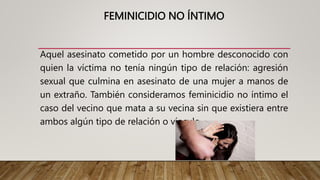 FEMINICIDIO NO ÍNTIMO
Aquel asesinato cometido por un hombre desconocido con
quien la víctima no tenía ningún tipo de relación: agresión
sexual que culmina en asesinato de una mujer a manos de
un extraño. También consideramos feminicidio no íntimo el
caso del vecino que mata a su vecina sin que existiera entre
ambos algún tipo de relación o vínculo.
 