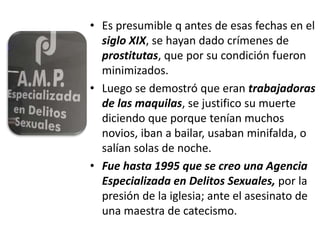 • Es presumible q antes de esas fechas en el
siglo XIX, se hayan dado crímenes de
prostitutas, que por su condición fueron
minimizados.
• Luego se demostró que eran trabajadoras
de las maquilas, se justifico su muerte
diciendo que porque tenían muchos
novios, iban a bailar, usaban minifalda, o
salían solas de noche.
• Fue hasta 1995 que se creo una Agencia
Especializada en Delitos Sexuales, por la
presión de la iglesia; ante el asesinato de
una maestra de catecismo.
 