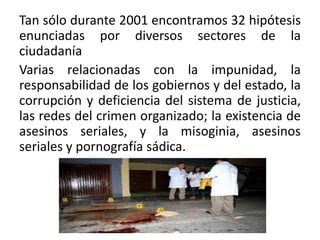 Tan sólo durante 2001 encontramos 32 hipótesis
enunciadas por diversos sectores de la
ciudadanía
Varias relacionadas con la impunidad, la
responsabilidad de los gobiernos y del estado, la
corrupción y deficiencia del sistema de justicia,
las redes del crimen organizado; la existencia de
asesinos seriales, y la misoginia, asesinos
seriales y pornografía sádica.
 