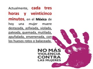 Actualmente, cada tres
horas y veinticinco
minutos, en el México de
hoy una mujer muere
destazada, asfixiada, violada,
pateada, quemada, mutilada,
apuñalada, envenenada, con
los huesos rotos o balaceada.
 