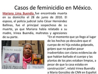 Casos de feminicidio en México.
Mariana Lima Buendía fue encontrada muerta
en su domicilio el 28 de junio de 2010. El
esposo, el policía judicial Julio César Hernández
Ballinas, fue el principal sospechoso de su
muerte, ya que Mariana había relatado a su
madre, Irinea Buendía, maltratos y agresiones
de su parte. "En el momento que yo llego al lugar
de los hechos yo descubro que el
cuerpo de mi hija estaba golpeado,
golpes que no podían pasar
inadvertidos con claras evidencias de
que habían bañado el cuerpo y las
plantas de los pies estaban limpias, a
pesar de que la casa estaba en
construcción", relató Irinea Buendía
a Mario González de CNN en Español.
 