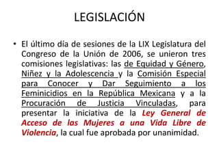 LEGISLACIÓN
• El último día de sesiones de la LIX Legislatura del
Congreso de la Unión de 2006, se unieron tres
comisiones legislativas: las de Equidad y Género,
Niñez y la Adolescencia y la Comisión Especial
para Conocer y Dar Seguimiento a los
Feminicidios en la República Mexicana y a la
Procuración de Justicia Vinculadas, para
presentar la iniciativa de la Ley General de
Acceso de las Mujeres a una Vida Libre de
Violencia, la cual fue aprobada por unanimidad.
 