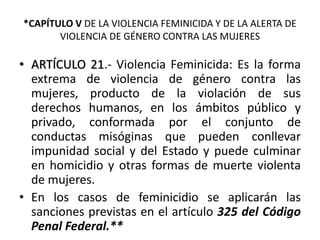 *CAPÍTULO V DE LA VIOLENCIA FEMINICIDA Y DE LA ALERTA DE
VIOLENCIA DE GÉNERO CONTRA LAS MUJERES
• ARTÍCULO 21.- Violencia Feminicida: Es la forma
extrema de violencia de género contra las
mujeres, producto de la violación de sus
derechos humanos, en los ámbitos público y
privado, conformada por el conjunto de
conductas misóginas que pueden conllevar
impunidad social y del Estado y puede culminar
en homicidio y otras formas de muerte violenta
de mujeres.
• En los casos de feminicidio se aplicarán las
sanciones previstas en el artículo 325 del Código
Penal Federal.**
 