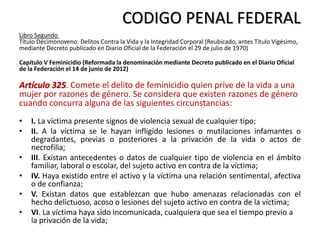 CODIGO PENAL FEDERAL
Libro Segundo
Título Décimonoveno: Delitos Contra la Vida y la Integridad Corporal (Reubicado, antes Título Vigésimo,
mediante Decreto publicado en Diario Oficial de la Federación el 29 de julio de 1970)
Capítulo V Feminicidio (Reformada la denominación mediante Decreto publicado en el Diario Oficial
de la Federación el 14 de junio de 2012)
Artículo 325. Comete el delito de feminicidio quien prive de la vida a una
mujer por razones de género. Se considera que existen razones de género
cuando concurra alguna de las siguientes circunstancias:
• I. La víctima presente signos de violencia sexual de cualquier tipo;
• II. A la víctima se le hayan infligido lesiones o mutilaciones infamantes o
degradantes, previas o posteriores a la privación de la vida o actos de
necrofilia;
• III. Existan antecedentes o datos de cualquier tipo de violencia en el ámbito
familiar, laboral o escolar, del sujeto activo en contra de la víctima;
• IV. Haya existido entre el activo y la víctima una relación sentimental, afectiva
o de confianza;
• V. Existan datos que establezcan que hubo amenazas relacionadas con el
hecho delictuoso, acoso o lesiones del sujeto activo en contra de la víctima;
• VI. La víctima haya sido incomunicada, cualquiera que sea el tiempo previo a
la privación de la vida;
 