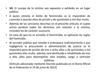 • VII. El cuerpo de la víctima sea expuesto o exhibido en un lugar
público.
• A quien cometa el delito de feminicidio se le impondrán de
cuarenta a sesenta años de prisión y de quinientos a mil días multa.
• Además de las sanciones descritas en el presente artículo, el sujeto
activo perderá todos los derechos con relación a la víctima,
incluidos los de carácter sucesorio.
• En caso de que no se acredite el feminicidio, se aplicarán las reglas
del homicidio.
• Al servidor público que retarde o entorpezca maliciosamente o por
negligencia la procuración o administración de justicia se le
impondrá pena de prisión de tres a ocho años y de quinientos a mil
quinientos días multa, además será destituido e inhabilitado de tres
a diez años para desempeñar otro empleo, cargo o comisión
públicos.
(Artículo adicionado mediante Decreto publicado en el Diario Oficial
de la Federación el 14 de junio de 2012)
 
