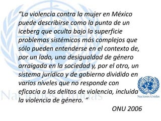 “La violencia contra la mujer en México
puede describirse como la punta de un
iceberg que oculta bajo la superficie
problemas sistémicos más complejos que
sólo pueden entenderse en el contexto de,
por un lado, una desigualdad de género
arraigada en la sociedad y, por el otro, un
sistema jurídico y de gobierno dividido en
varios niveles que no responde con
eficacia a los delitos de violencia, incluida
la violencia de género. “
ONU 2006
 
