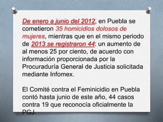 De enero a junio del 2012, en Puebla se
cometieron 35 homicidios dolosos de
mujeres, mientras que en el mismo periodo
de 2013 se registraron 44: un aumento de
al menos 25 por ciento, de acuerdo con
información proporcionada por la
Procuraduría General de Justicia solicitada
mediante Infomex.
El Comité contra el Feminicidio en Puebla
contó hasta junio de este año, 44 casos
contra 19 que reconocía oficialmente la
PGJ.
 