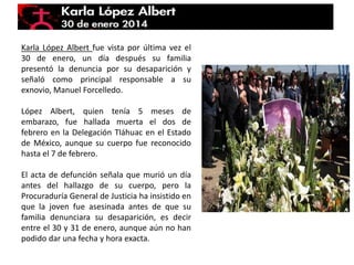 Karla López Albert fue vista por última vez el
30 de enero, un día después su familia
presentó la denuncia por su desaparición y
señaló como principal responsable a su
exnovio, Manuel Forcelledo.
López Albert, quien tenía 5 meses de
embarazo, fue hallada muerta el dos de
febrero en la Delegación Tláhuac en el Estado
de México, aunque su cuerpo fue reconocido
hasta el 7 de febrero.
El acta de defunción señala que murió un día
antes del hallazgo de su cuerpo, pero la
Procuraduría General de Justicia ha insistido en
que la joven fue asesinada antes de que su
familia denunciara su desaparición, es decir
entre el 30 y 31 de enero, aunque aún no han
podido dar una fecha y hora exacta.
 