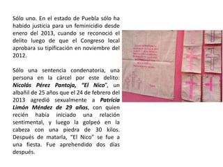Sólo uno. En el estado de Puebla sólo ha
habido justicia para un feminicidio desde
enero del 2013, cuando se reconoció el
delito luego de que el Congreso local
aprobara su tipificación en noviembre del
2012.
Sólo una sentencia condenatoria, una
persona en la cárcel por este delito:
Nicolás Pérez Pantoja, “El Nico”, un
albañil de 25 años que el 24 de febrero del
2013 agredió sexualmente a Patricia
Limón Méndez de 29 años, con quien
recién había iniciado una relación
sentimental, y luego la golpeó en la
cabeza con una piedra de 30 kilos.
Después de matarla, “El Nico” se fue a
una fiesta. Fue aprehendido dos días
después.
 