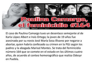 El caso de Paulina Camargo tuvo un desenlace semejante al de
Karla López Albert e Iraís Ortega; la joven de 19 años fue
asesinada por su novio José María Sosa Álvarez por negarse a
abortar, quien habría confesado su crimen en la PGJ según los
padres y la abogada Marisol Montes. Se trata del feminicidio
número 164 que se comete en el estado en los últimos cuatro
años, de acuerdo al conteo hemerográfico que realiza Odesyr
en Puebla.
 