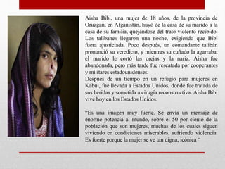 Aisha Bibi, una mujer de 18 años, de la provincia de
Oruzgan, en Afganistán, huyó de la casa de su marido a la
casa de su familia, quejándose del trato violento recibido.
Los talibanes llegaron una noche, exigiendo que Bibi
fuera ajusticiada. Poco después, un comandante talibán
pronunció su veredicto, y mientras su cuñado la agarraba,
el marido le cortó las orejas y la nariz. Aisha fue
abandonada, pero más tarde fue rescatada por cooperantes
y militares estadounidenses.
Después de un tiempo en un refugio para mujeres en
Kabul, fue llevada a Estados Unidos, donde fue tratada de
sus heridas y sometida a cirugía reconstructiva. Aisha Bibi
vive hoy en los Estados Unidos.
“Es una imagen muy fuerte. Se envía un mensaje de
enorme potencia al mundo, sobre el 50 por ciento de la
población que son mujeres, muchas de los cuales siguen
viviendo en condiciones miserables, sufriendo violencia.
Es fuerte porque la mujer se ve tan digna, icónica “
 