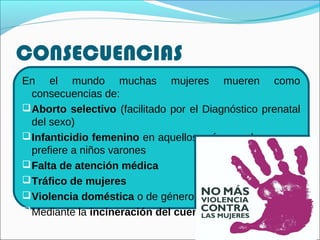 CONSECUENCIAS
En el mundo muchas mujeres mueren como
consecuencias de:
Aborto selectivo (facilitado por el Diagnóstico prenatal
del sexo)
Infanticidio femenino en aquellos países en los que se
prefiere a niños varones
Falta de atención médica
Tráfico de mujeres
Violencia doméstica o de género
Mediante la incineración del cuerpo
 