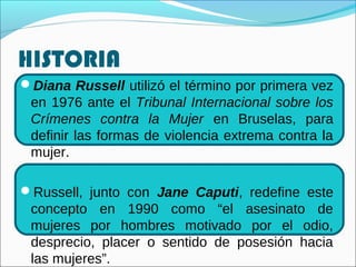HISTORIA
Diana Russell utilizó el término por primera vez
en 1976 ante el Tribunal Internacional sobre los
Crímenes contra la Mujer en Bruselas, para
definir las formas de violencia extrema contra la
mujer.
Russell, junto con Jane Caputi, redefine este
concepto en 1990 como “el asesinato de
mujeres por hombres motivado por el odio,
desprecio, placer o sentido de posesión hacia
las mujeres”.
 