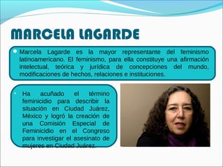 MARCELA LAGARDE
Marcela Lagarde es la mayor representante del feminismo
latinoamericano. El feminismo, para ella constituye una afirmación
intelectual, teórica y jurídica de concepciones del mundo,
modificaciones de hechos, relaciones e instituciones.
• Ha acuñado el término
feminicidio para describir la
situación en Ciudad Juárez,
México y logró la creación de
una Comisión Especial de
Feminicidio en el Congreso
para investigar el asesinato de
mujeres en Ciudad Juárez.
 