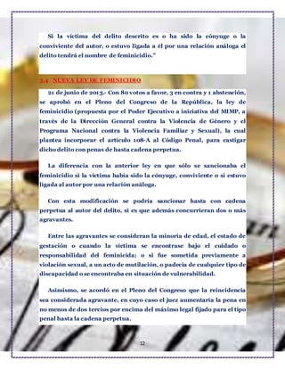 12
Si la víctima del delito descrito es o ha sido la cónyuge o la
conviviente del autor, o estuvo ligada a él por una relación análoga el
delito tendrá el nombre de feminicidio.”
3.4 NUEVA LEY DE FEMINICIDIO
21 de junio de 2013.- Con 80 votos a favor, 3 en contra y 1 abstención,
se aprobó en el Pleno del Congreso de la República, la ley de
feminicidio (propuesta por el Poder Ejecutivo a iniciativa del MIMP, a
través de la Dirección General contra la Violencia de Género y el
Programa Nacional contra la Violencia Familiar y Sexual), la cual
plantea incorporar el artículo 108-A al Código Penal, para castigar
dicho delito con penas de hasta cadena perpetua.
La diferencia con la anterior ley en que sólo se sancionaba el
feminicidio si la víctima había sido la cónyuge, conviviente o si estuvo
ligada al autor por una relación análoga.
Con esta modificación se podría sancionar hasta con cadena
perpetua al autor del delito, si es que además concurrieran dos o más
agravantes.
Entre las agravantes se consideran la minoría de edad, el estado de
gestación o cuando la víctima se encontrase bajo el cuidado o
responsabilidad del feminicida; o si fue sometida previamente a
violación sexual, a un acto de mutilación, o padecía de cualquier tipo de
discapacidad o se encontraba en situación de vulnerabilidad.
Asimismo, se acordó en el Pleno del Congreso que la reincidencia
sea considerada agravante, en cuyo caso el juez aumentaría la pena en
no menos de dos tercios por encima del máximo legal fijado para el tipo
penal hasta la cadena perpetua.
 