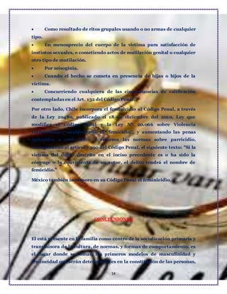 14
 Como resultado de ritos grupales usando o no armas de cualquier
tipo.
 En menosprecio del cuerpo de la víctima para satisfacción de
instintos sexuales, o cometiendo actos de mutilación genital o cualquier
otro tipo de mutilación.
 Por misoginia.
 Cuando el hecho se cometa en presencia de hijas o hijos de la
víctima.
 Concurriendo cualquiera de las circunstancias de calificación
contempladas en el Art. 132 del Código Penal.”
Por otro lado, Chile incorpora el feminicidio al Código Penal, a través
de la Ley 20480, publicado el 18 de diciembre del 2010, Ley que
modifica el Código Penal y la Ley Nº 20.066 sobre Violencia
Intrafamiliar, estableciendo el "femicidio", y aumentando las penas
aplicables a este delito y reforma las normas sobre parricidio,
incorporando al artículo 390 del Código Penal, el siguiente texto: "Si la
víctima del delito descrito en el inciso precedente es o ha sido la
cónyuge o la conviviente de su autor, el delito tendrá el nombre de
femicidio."
México también incorporo en su Código Penal el feminicidio.
CONCLUSIONES
El está presente en la familia como centro de la socialización primaria y
transmisora de la cultura, de normas, y formas de comportamiento, es
el lugar donde se toman los primeros modelos de masculinidad y
femineidad que serán determinantes en la constitución de las personas,
 