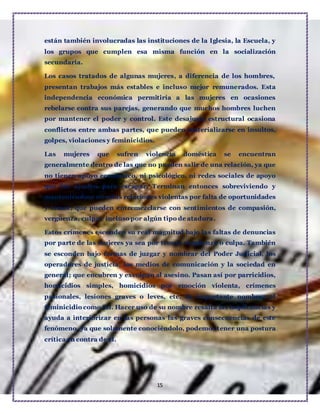 15
están también involucradas las instituciones de la Iglesia, la Escuela, y
los grupos que cumplen esa misma función en la socialización
secundaria.
Los casos tratados de algunas mujeres, a diferencia de los hombres,
presentan trabajos más estables e incluso mejor remunerados. Esta
independencia económica permitiría a las mujeres en ocasiones
rebelarse contra sus parejas, generando que muchos hombres luchen
por mantener el poder y control. Este desajuste estructural ocasiona
conflictos entre ambas partes, que pueden materializarse en insultos,
golpes, violaciones y feminicidios.
Las mujeres que sufren violencia doméstica se encuentran
generalmente dentro de las que no pueden salir de una relación, ya que
no tienen apoyo económico, ni psicológico, ni redes sociales de apoyo
que las ayuden para escapar. Terminan entonces sobreviviendo y
manteniéndose en estas relaciones violentas por falta de oportunidades
y temor, que pueden entremezclarse con sentimientos de compasión,
vergüenza, culpa e incluso por algún tipo de atadura.
Estos crímenes esconden su real magnitud bajo las faltas de denuncias
por parte de las mujeres ya sea por temor, vergüenza o culpa. También
se esconden bajo formas de juzgar y nombrar del Poder Judicial, los
operadores de justicia, los medios de comunicación y la sociedad en
general; que encubren y exculpan al asesino. Pasan así por parricidios,
homicidios simples, homicidios por emoción violenta, crímenes
pasionales, lesiones graves o leves, etc. Es importante nombrar el
feminicidio como tal. Hacer uso de su nombre resalta las implicancias y
ayuda a interiorizar en las personas las graves consecuencias de este
fenómeno, ya que solamente conociéndolo, podemos tener una postura
crítica en contra de él.
 