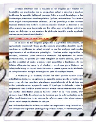 5
Estudios informan que la mayoría de las mujeres que mueren de
homicidio son asesinadas por su compañero actual o anterior y muchos
incidentes de agresión debido al maltrato físico y sexual dando lugar a las
lesiones que pueden ser desde equimosis (golpes y moretones), fracturas o
hasta llegar a discapacidades crónicas. Un alto porcentaje de las lesiones
requiere tratamiento médico. También podemos incluir las lesiones a los
niños puesto que con frecuencia son los niños que se lastiman mientras
tratan de defender a sus madres, la violencia también puede producir
embarazos no deseados (violación).
1.3.2 CONSECUENCIAS PSICOLÓGICAS:
En el caso de las mujeres golpeadas o agredidas sexualmente, el
agotamiento emocional y físico puede conducir al suicidio o también puede
ocasionarse problemas de salud mental ya que las mujeres maltratadas
experimentan el sufrimiento psicológico. Muchas están deprimidas o
ansiosas, mientras otras muestran síntomas del trastorno de estrés
postraumático. Es posible que estén fatigadas en forma crónica, pero no
pueden conciliar el sueño; pueden tener pesadillas o trastornos de los
hábitos alimentarios; recurrir al alcohol y las drogas para disfrazar su
dolor; o aislarse y retraerse, sin darse cuenta, parece, que se están metiendo
en otro problemas, aunque menos graves, pero dañino igualmente.
La violación y el maltrato sexual del niño pueden causar daños
psicológicos similares. Un episodio de agresión sexual puede ser suficiente
para crear efectos negativos duraderos, especialmente si la víctima no
recibe posteriormente apoyo adecuado. Al igual que la violencia contra la
mujer en el seno familiar, el maltrato del menor suele durar muchos años y
sus efectos debilitantes pueden hacerse sentir en la vida adulta. Por
ejemplo, la pérdida de autoestima de la mujer que ha sido maltratada en la
niñez puede traducirse en un mínimo de esfuerzo para evitar situaciones en
que su salud o seguridad estén en peligro.
Ser víctima de violación o abuso sexual es una experiencia muy traumática y
sus consecuencias pueden prolongarse para toda la vida. Víctimas (mujeres,
 