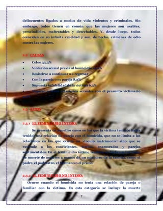 7
delincuentes ligados a modos de vida violentos y criminales. Sin
embargo, todos tienen en común que las mujeres son usables,
prescindibles, maltratables y desechables. Y, desde luego, todos
coinciden en su infinita crueldad y son, de hecho, crímenes de odio
contra las mujeres.
2.2 CAUSAS
 Celos 33.3%
 Violación sexual previa al homicidio 14.6%
 Resistirse a continuar o a regresar
 Con la pareja o ex pareja 8.2%
 Supuesta infidelidad de la víctima 6.3%
 Negarse a tener relaciones sexuales con el presunto victimario
4.2%
2.3 TIPOS
2.3.1 EL FEMINICIDIO ÍNTIMO:
Se presenta en aquellos casos en los que la víctima tenía (o había
tenido) una relación de pareja con el homicida, que no se limita a las
relaciones en las que existía un vínculo matrimonial sino que se
extiende a los convivientes, novios, enamorados y parejas
sentimentales. En el feminicidio íntimo también se incluyen los casos
de muerte de mujeres a manos de un miembro de la familia, como el
padre, el padrastro, el hermano o el primo.
2.3.2 EL FEMINICIDIO NO ÍNTIMO:
Ocurre cuando el homicida no tenía una relación de pareja o
familiar con la víctima. En esta categoría se incluye la muerte
 