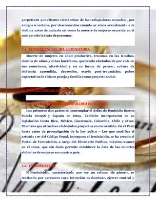 8
perpetrada por clientes (tratándose de las trabajadoras sexuales), por
amigos o vecinos, por desconocidos cuando se ataca sexualmente a la
víctima antes de matarla así como la muerte de mujeres ocurrida en el
contexto de la trata de personas.
2.4 CONSECUENCIAS DEL FEMINICIDIO:
Muerte de mujeres en edad productiva, traumas en las familias,
cientos de niños y niñas huérfanos, quedando afectados de por vida en
sus emociones, afectividad y en su forma de pensar, cultura de
violencia aprendida, depresión, estrés post-traumático, pobre
expectativa de vida en pareja y familia como proyecto social.
3 FEMINICIDIO EN EL PERU
3.1 ANTECEDENTES DEL FEMINICIDIO EN EL PERÚ
Los primeros dos países en contemplar el delito de femicidio fueron
Suecia en1998 y España en 2004. También incorporaron en su
legislación Costa Rica, México, Guatemala, Colombia, Chile y otros.
Mientras que otros han elaborados proyectos en ese sentido. En el Perú
hasta antes de promulgación de la Ley 29819 – Ley que modifica el
artículo 107 del Código Penal, incorpora el feminicidio, se ha creado el
Portal de Feminicidio, a cargo del Ministerio Publico, máximo avance
en el tema, que sin duda permite establecer la data de las muertes
violentas de mujeres en nuestro país.
3.2 INTRODUCCIÓN
El Feminicidio, caracterizado por ser un crimen de género, es
realizado por agresores cuya intención es dominar, ejercer control y
 