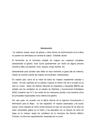 Introducción
‘’La violencia sexual, racial, de género y otras formas de discriminación en la cultura
no pueden ser eliminadas sin cambiar la cultura’’.-Charlotte Bunch.
El feminicidio es el homicidio evitable de mujeres por cuestione vinculadas
estrictamente al género. Esta ocurre generalmente por medio de alguna persona
cercana a ellas; por ejemplo: novio, esposo, amigo, familiar, etc.
Generalmente para cometer este delito se hace mediante un grado alto de violencia,
incluso ha ocurrido cuando las mujeres se encuentran embarazadas.
En nuestro país, cerca de la mitad de todas las mujeres actualmente casadas o
unidas, ha sido agredida por su pareja o esposo al menos una vez a lo largo de su
vida en común Datos del Instituto Nacional de Estadística y Geografía (INEGI) que
señalan que los resultados de un estudio de Gabinete y Comunicación Estratégica
(GCE) muestran que 41.7 por ciento de los mexicanos percibe a los hombres como
los principales responsables de la violencia de género.
Por otra parte, de acuerdo con el último informe de la Agencia Comunicación e
Información para la Mujer, se han registrado 10 mujeres asesinadas y de acoso
sexual. Como ejemplo de dicho crimen tenemos el caso de una joven de 25 años de
edad, presentaba golpes en el rostro, y fue ejecutada con un disparo de arma de
fuego en la cabeza, según los resultados de la necropsia del Servicio Médico
Forense. La chica fue supuestamente asesinada por su novio.
 