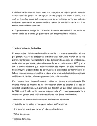 En México existen distintas instituciones que protegen a las mujeres y están en contra
de la violencia de género; sin embargo, es un acto que proviene desde la familia, en el
cual se forjan las bases del comportamiento de un individuo, por lo cual deberían
realizarse conferencias en donde se dé a conocer la importancia de la educación
familiar para erradicar dicho acto.
El objetivo de este ensayo en concientizar e informar la importancia que toman los
valores dentro de la familia, ya que estos se ven reflejados ante la sociedad.
1
1. Antecedentes del feminicidio
El alumbramiento del término feminicidio surge del concepto de genericidio, utilizado
por primera vez por la antropóloga norteamericana Mary Anne Warren en su obra
pionera Gendercide: The Implications of Sex Selection (Genericidio: las implicaciones
de la selección por sexos), publicado en una fecha tan reciente como 1985, y en la
que la autora establece que, estadísticamente, las mujeres en edad reproductiva
tienen mayores probabilidades de ser mutiladas o asesinadas por hombres que de
fallecer por enfermedades, incluidos el cáncer y las enfermedades infectocontagiosas,
accidentes de tránsito y laborales y guerras todas juntas sumadas.
Esto provoca que, demográficamente, habiten el planeta aproximadamente 200
millones menos de mujeres de las que deberían existir de acuerdo a la tasa de
natalidad y expectativa de vida promedio que detentan, ya que, según estadísticas de
la ONU, casi 3 millones de mujeres perecen cada año como consecuencia de la
violencia de género, entre cuyas manifestaciones más típicas se encuentran:
• Aborto de los fetos de niñas basado en una selección deliberada.
• Infanticidio en los países en los que se prefiere a niños varones.
• Los llamados “asesinatos de honor” y las muertes de dote.
• Tráfico de mujeres.
• Violencia doméstica.
 