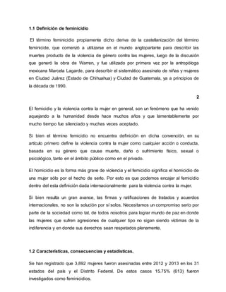 1.1 Definición de feminicidio
El término feminicidio propiamente dicho deriva de la castellanización del término
feminicide, que comenzó a utilizarse en el mundo angloparlante para describir las
muertes producto de la violencia de género contra las mujeres, luego de la discusión
que generó la obra de Warren, y fue utilizado por primera vez por la antropóloga
mexicana Marcela Lagarde, para describir el sistemático asesinato de niñas y mujeres
en Ciudad Juárez (Estado de Chihuahua) y Ciudad de Guatemala, ya a principios de
la década de 1990.
2
El femicidio y la violencia contra la mujer en general, son un fenómeno que ha venido
aquejando a la humanidad desde hace muchos años y que lamentablemente por
mucho tiempo fue silenciado y muchas veces aceptado.
Si bien el término femicidio no encuentra definición en dicha convención, en su
artículo primero define la violencia contra la mujer como cualquier acción o conducta,
basada en su género que cause muerte, daño o sufrimiento físico, sexual o
psicológico, tanto en el ámbito público como en el privado.
El homicidio es la forma más grave de violencia y el femicidio significa el homicidio de
una mujer sólo por el hecho de serlo. Por esto es que podemos encajar al femicidio
dentro del esta definición dada internacionalmente para la violencia contra la mujer.
Si bien resulta un gran avance, las firmas y ratificaciones de tratados y acuerdos
internacionales, no son la solución por sí solos. Necesitamos un compromiso serio por
parte de la sociedad como tal, de todos nosotros para lograr mundo de paz en donde
las mujeres que sufren agresiones de cualquier tipo no sigan siendo víctimas de la
indiferencia y en donde sus derechos sean respetados plenamente.
1.2 Características, consecuencias y estadísticas.
Se han registrado que 3,892 mujeres fueron asesinadas entre 2012 y 2013 en los 31
estados del país y el Distrito Federal. De estos casos 15.75% (613) fueron
investigados como feminicidios.
 