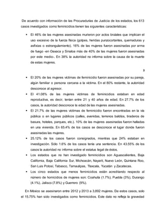 De acuerdo con información de las Procuradurías de Justicia de los estados, los 613
casos investigados como feminicidios tienen las siguientes características:
 El 46% de las mujeres asesinadas murieron por actos brutales que implican el
uso excesivo de la fuerza física (golpes, heridas punzocortantes, quemaduras y
asfixias o estrangulamiento). 16% de las mujeres fueron asesinadas por arma
de fuego -en Oaxaca y Sinaloa más de 40% de las mujeres fueron asesinadas
por este medio-. En 38% la autoridad no informa sobre la causa de la muerte
de estas mujeres.
3
 El 20% de las mujeres víctimas de feminicidio fueron asesinadas por su pareja,
algún familiar o persona cercana a la víctima. En el 80% restante, la autoridad
desconoce al agresor.
 El 41.08% de las mujeres víctimas de feminicidios estaban en edad
reproductiva, es decir, tenían entre 21 y 40 años de edad. En 27.7% de los
casos, la autoridad desconoce la edad de las mujeres asesinadas.
 El 21.7% de las mujeres víctimas de feminicidio fueron encontradas en la vía
pública o en lugares públicos (calles, avenidas, terrenos baldíos, tiraderos de
basura, hoteles, parques, etc.). 10% de las mujeres asesinadas fueron halladas
en una vivienda. En 65.4% de los casos se desconoce el lugar donde fueron
asesinadas las mujeres.
 25.12% de los casos fueron consignados, mientras que 24% estaban en
investigación. Sólo 1.6% de los casos tenía una sentencia. En 43.55% de los
casos la autoridad no informa sobre el estatus legal de éstos.
 Los estados que no han investigado feminicidios son Aguascalientes, Baja
California, Baja California Sur, Michoacán, Nayarit, Nuevo León, Quintana Roo,
San Luis Potosí, Tabasco, Tamaulipas, Tlaxcala, Yucatán y Zacatecas.
 Los cinco estados que menos feminicidios están acreditando respecto al
número de homicidios de mujeres son: Coahuila (1.7%), Puebla (3%), Durango
(4.1%), Jalisco (7.8%) y Guerrero (9%).
En México se asesinaron entre 2012 y 2013 a 3,892 mujeres. De estos casos, solo
el 15.75% han sido investigados como feminicidios. Este dato no refleja la gravedad
 