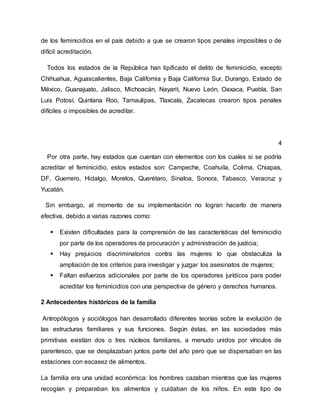 de los feminicidios en el país debido a que se crearon tipos penales imposibles o de
difícil acreditación.
Todos los estados de la República han tipificado el delito de feminicidio, excepto
Chihuahua, Aguascalientes, Baja California y Baja California Sur, Durango, Estado de
México, Guanajuato, Jalisco, Michoacán, Nayarit, Nuevo León, Oaxaca, Puebla, San
Luis Potosí, Quintana Roo, Tamaulipas, Tlaxcala, Zacatecas crearon tipos penales
difíciles o imposibles de acreditar.
4
Por otra parte, hay estados que cuentan con elementos con los cuales si se podría
acreditar el feminicidio, estos estados son: Campeche, Coahuila, Colima, Chiapas,
DF, Guerrero, Hidalgo, Morelos, Querétaro, Sinaloa, Sonora, Tabasco, Veracruz y
Yucatán.
Sin embargo, al momento de su implementación no logran hacerlo de manera
efectiva, debido a varias razones como:
 Existen dificultades para la comprensión de las características del feminicidio
por parte de los operadores de procuración y administración de justicia;
 Hay prejuicios discriminatorios contra las mujeres lo que obstaculiza la
ampliación de los criterios para investigar y juzgar los asesinatos de mujeres;
 Faltan esfuerzos adicionales por parte de los operadores jurídicos para poder
acreditar los feminicidios con una perspectiva de género y derechos humanos.
2 Antecedentes históricos de la familia
Antropólogos y sociólogos han desarrollado diferentes teorías sobre la evolución de
las estructuras familiares y sus funciones. Según éstas, en las sociedades más
primitivas existían dos o tres núcleos familiares, a menudo unidos por vínculos de
parentesco, que se desplazaban juntos parte del año pero que se dispersaban en las
estaciones con escasez de alimentos.
La familia era una unidad económica: los hombres cazaban mientras que las mujeres
recogían y preparaban los alimentos y cuidaban de los niños. En este tipo de
 
