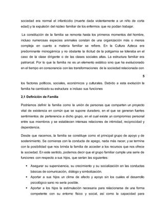 sociedad era normal el infanticidio (muerte dada violentamente a un niño de corta
edad) y la expulsión del núcleo familiar de los enfermos que no podían trabajar.
La constitución de la familia se remonta hasta los primeros momentos del hombre,
incluso numerosas especies animales constan de una organización más o menos
compleja en cuanto a materia familiar se refiere. En la Cultura Azteca era
predominante monogámica y no obstante la ilicitud de la poligamia se toleraba en el
caso de la clase dirigente o de las clases sociales altas. La estructura familiar era
patriarcal. Por lo que la familia no es un elemento estático sino que ha evolucionado
en el tiempo en consonancia con las transformaciones de la sociedad relacionada con
5
los factores políticos, sociales, económicos y culturales. Debido a esta evolución la
familia ha cambiado su estructura e incluso sus funciones
2,1 Definición de Familia
Podríamos definir la familia como la unión de personas que comparten un proyecto
vital de existencia en común que se supone duradero, en el que se generan fuertes
sentimientos de pertenencia a dicho grupo, en el cual existe un compromiso personal
entre sus miembros y se establecen intensas relaciones de intimidad, reciprocidad y
dependencia.
Desde que nacemos, la familia se constituye como el principal grupo de apoyo y de
sostenimiento. Se comienza con la conducta de apego, nada más nacer, y se termina
con la posibilidad que nos brinda la familia de acceder a los recursos que nos ofrece
la sociedad. En este sentido, podemos decir que el grupo familiar cumple una serie de
funciones con respecto a sus hijos, que serían las siguientes:
 Asegurar su supervivencia, su crecimiento y su socialización en las conductas
básicas de comunicación, diálogo y simbolización.
 Aportar a sus hijos un clima de afecto y apoyo sin los cuales el desarrollo
psicológico sano no sería posible.
 Aportar a los hijos la estimulación necesaria para relacionarse de una forma
competente con su entorno físico y social, así como la capacidad para
 