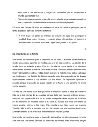 responder a las demandas y exigencias planteadas por su adaptación al
mundo que les toca vivir.
 Tomar decisiones con respecto a la apertura hacia otros contextos educativos
que compartirán con la familia la tarea de educación del pequeño.
En estas tres últimas décadas se producen una serie de cambios que repercuten de
forma directa en cómo se conforma la familia:
 A nivel legal: se ponen en marcha un conjunto de leyes que persiguen la
igualdad legal entre hombres y mujeres ahora otorgándoles el derecho a
homosexuales a contraer matrimonio y por consiguiente la adopción.
6
2.2 Importancia de la familia
Una familia es importante para el desarrollo de los niños. La familia es una fundación
donde una persona aprende los modos para vivir en paz con otros. La relación de la
familia debe ser estrecha y unida. Este tipo de relación puede ayudar a los miembros
de la familia aprender sobre sus caracteres mismas. También, pueden aprender como
tratar y comunicar con otros. Todos deben aprender la historia de su patria, su lengua,
sus tradiciones y su familia. La historia conecta todas las generaciones. La lengua,
especialmente, conecta a los abuelos con sus nietos. Es importante aprender el
pasado porque el pasado se puede repetir en el futuro si una persona no presta
mucha atención.
La vida de una madre es un trabajo porque la madre es como el base de su familia.
Ella es la jefa detrás de las puertas porque debe ser maestra, médica, amiga y
cualquier otro papel en la vida de su familia. Aunque la cultura hispana es dominada
por los hombres, las mujeres cuidan a su casa, su esposo, sus niños y el dinero. La
madre enseña valores a los niños. Ella enseña a sus hijas como ser mujeres.
También, ella enseña a sus hijos que tipo de carácter que sus esposas deben tener.
La madre enseña a sus niños que todos necesitan respeto y amor.
Una familia es importante para el desarrollo de los niños. La adopción puede conectar
a un niño con una familia cariñosa. La familia no es limitada a una relación de sangre.
 