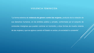 V I OLENC IA F E MI NI CI DA
“La forma extrema de violencia de género contra las mujeres, producto de la violación de
sus derechos humanos, en los ámbitos público y privado, conformada por el conjunto de
conductas misóginas que pueden culminar en homicidio y otras formas de muerte violenta
de las mujeres y que se agrava cuando el Estado no actúa y la sociedad lo consiente”.
 