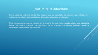 ¿QUE ES EL FEMINICIDIO?
Es la violencia extrema contra las mujeres por su condición de género, que reflejan la
existencia de relaciones inequitativas, desiguales y basadas en el poder.
Esta consecuencia, que se resume en la muerte de una mujer, puede iniciar con violencia
física, psicológica y sexual; se dan luego de un proceso, que incluye maltrato, abuso y
amenazas, dependiendo de los casos
 