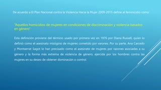 De acuerdo a El Plan Nacional contra la Violencia Hacia la Mujer 2009-2015 define al feminicidio como:
“Aquellos homicidios de mujeres en condiciones de discriminación y violencia basados
en género”
Esta definición proviene del término usado por primera vez en 1976 por Diana Russell, quien lo
definió como el asesinato misógino de mujeres cometido por varones. Por su parte, Ana Carcedo
y Montserrat Sagot lo han precisado como el asesinato de mujeres por razones asociadas a su
género y la forma más extrema de violencia de género, ejercida por los hombres contra las
mujeres en su deseo de obtener dominación o control
 