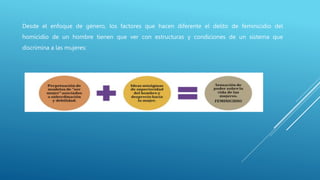 Desde el enfoque de género, los factores que hacen diferente el delito de feminicidio del
homicidio de un hombre tienen que ver con estructuras y condiciones de un sistema que
discrimina a las mujeres:
 