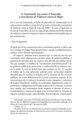 La tipificación del femicidio/feminicidio en la región 101
b. Guatemala: Ley contra el Femicidio
y otras formas de Violencia contra la Mujer
En el caso de Guatemala, el delito de femicidio fue incorporado en el
ordenamiento jurídico a través de la Ley contra el Femicidio y otras formas
de Violencia contra la Mujer de mayo de 200816
. Se trata, al igual que en
el caso de Costa Rica, de una ley especial que aborda esta forma extrema
de violencia contra las mujeres, si bien en ámbitos más amplios que su
par costarricense.
• Tipo de legislación
Al igual que la ley costarricense ésta es normativa especial, es decir, que
no se integra al Código Penal guatemalteco, aunque sus disposiciones se
remiten a él en diversas oportunidades.
Al respecto, podemos hacer presente que se trata de una ley que
contempla tanto disposiciones penales como de políticas públicas y
garantías de derechos para las mujeres más allá del solo ámbito penal.
Así, por ejemplo, se establece la “coordinación interinstitucional”17
de
las políticas públicas de prevención y erradicación de la violencia con-
tra la mujer; la serie de definiciones que contiene su Art. 318
exceden
el ámbito de la sola aplicación judicial penal, incluyendo también
derechos para la víctima en relación con la atención de los servicios
públicos, así como definiciones de carácter sustantivo respecto de las
características de la violencia de género (como misoginia y relaciones
de poder). Finalmente también se contemplan disposiciones sobre re-
paraciones y obligaciones del Estado respecto de la violencia, en forma
muy amplia, que contemplan desde asegurar el derecho al acceso a
la información y asistencia integral a las víctimas hasta la creación de
órganos jurisdiccionales especializados, fortalecimiento institucional,
16
Guatemala, Ley contra el Femicidio y otras formas de Violencia contra la Mujer,
Decreto No. 22-2008 del Congreso de la República de Guatemala, publicado en el
Diario de Centro América del 7 de mayo de 2008.
17
Ibidem. Art. 4.
18
Se define el acceso a la información, la asistencia integral, el femicidio, la mi-
soginia, las relaciones de poder, el resarcimiento a la víctima, la víctima, las diversas
formas de violencia, etc.
 