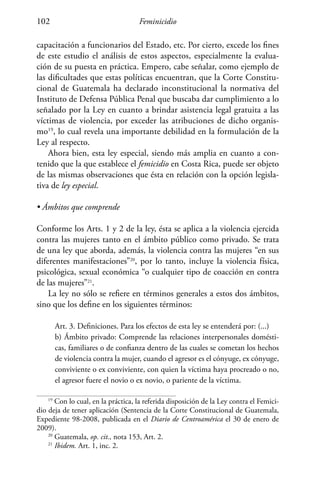 Feminicidio102
capacitación a funcionarios del Estado, etc. Por cierto, excede los fines
de este estudio el análisis de estos aspectos, especialmente la evalua-
ción de su puesta en práctica. Empero, cabe señalar, como ejemplo de
las dificultades que estas políticas encuentran, que la Corte Constitu-
cional de Guatemala ha declarado inconstitucional la normativa del
Instituto de Defensa Pública Penal que buscaba dar cumplimiento a lo
señalado por la Ley en cuanto a brindar asistencia legal gratuita a las
víctimas de violencia, por exceder las atribuciones de dicho organis-
mo19
, lo cual revela una importante debilidad en la formulación de la
Ley al respecto.
Ahora bien, esta ley especial, siendo más amplia en cuanto a con-
tenido que la que establece el femicidio en Costa Rica, puede ser objeto
de las mismas observaciones que ésta en relación con la opción legisla-
tiva de ley especial.
• Ámbitos que comprende
Conforme los Arts. 1 y 2 de la ley, ésta se aplica a la violencia ejercida
contra las mujeres tanto en el ámbito público como privado. Se trata
de una ley que aborda, además, la violencia contra las mujeres “en sus
diferentes manifestaciones”20
, por lo tanto, incluye la violencia física,
psicológica, sexual económica “o cualquier tipo de coacción en contra
de las mujeres”21
.
La ley no sólo se refiere en términos generales a estos dos ámbitos,
sino que los define en los siguientes términos:
Art. 3. Definiciones. Para los efectos de esta ley se entenderá por: (...)
b) Ámbito privado: Comprende las relaciones interpersonales domésti-
cas, familiares o de confianza dentro de las cuales se cometan los hechos
de violencia contra la mujer, cuando el agresor es el cónyuge, ex cónyuge,
conviviente o ex conviviente, con quien la víctima haya procreado o no,
el agresor fuere el novio o ex novio, o pariente de la víctima.
19
Con lo cual, en la práctica, la referida disposición de la Ley contra el Femici-
dio deja de tener aplicación (Sentencia de la Corte Constitucional de Guatemala,
Expediente 98-2008, publicada en el Diario de Centroamérica el 30 de enero de
2009).
20
Guatemala, op. cit., nota 153, Art. 2.
21
Ibidem. Art. 1, inc. 2.
 