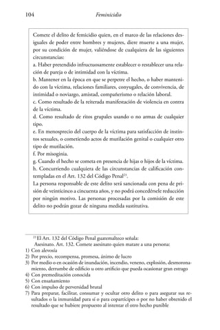 Feminicidio104
Comete el delito de femicidio quien, en el marco de las relaciones des-
iguales de poder entre hombres y mujeres, diere muerte a una mujer,
por su condición de mujer, valiéndose de cualquiera de las siguientes
circunstancias:
a. Haber pretendido infructuosamente establecer o restablecer una rela-
ción de pareja o de intimidad con la víctima.
b. Mantener en la época en que se perpetre el hecho, o haber manteni-
do con la víctima, relaciones familiares, conyugales, de convivencia, de
intimidad o noviazgo, amistad, compañerismo o relación laboral.
c. Como resultado de la reiterada manifestación de violencia en contra
de la víctima.
d. Como resultado de ritos grupales usando o no armas de cualquier
tipo.
e. En menosprecio del cuerpo de la víctima para satisfacción de instin-
tos sexuales, o cometiendo actos de mutilación genital o cualquier otro
tipo de mutilación.
f. Por misoginia.
g. Cuando el hecho se cometa en presencia de hijas o hijos de la víctima.
h. Concurriendo cualquiera de las circunstancias de calificación con-
templadas en el Art. 132 del Código Penal23
.
La persona responsable de este delito será sancionada con pena de pri-
sión de veinticinco a cincuenta años, y no podrá concedérsele reducción
por ningún motivo. Las personas procesadas por la comisión de este
delito no podrán gozar de ninguna medida sustitutiva.
23
El Art. 132 del Código Penal guatemalteco señala:
Asesinato. Art. 132. Comete asesinato quien matare a una persona:
1)	Con alevosía
2)	Por precio, recompensa, promesa, ánimo de lucro
3)	Por medio o en ocasión de inundación, incendio, veneno, explosión, desmorona-
miento, derrumbe de edificio u otro artificio que pueda ocasionar gran estrago
4)	Con premeditación conocida
5)	Con ensañamiento
6)	Con impulso de perversidad brutal
7)	Para preparar, facilitar, consumar y ocultar otro delito o para asegurar sus re-
sultados o la inmunidad para sí o para copartícipes o por no haber obtenido el
resultado que se hubiere propuesto al intentar el otro hecho punible
 